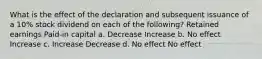 What is the effect of the declaration and subsequent issuance of a 10% stock dividend on each of the following? Retained earnings Paid-in capital a. Decrease Increase b. No effect Increase c. Increase Decrease d. No effect No effect