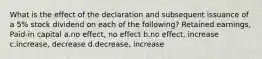 What is the effect of the declaration and subsequent issuance of a 5% stock dividend on each of the following? Retained earnings, Paid-in capital a.no effect, no effect b.no effect, increase c.increase, decrease d.decrease, increase