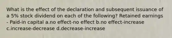 What is the effect of the declaration and subsequent issuance of a 5% stock dividend on each of the following? Retained earnings - Paid-in capital a.no effect-no effect b.no effect-increase c.increase-decrease d.decrease-increase