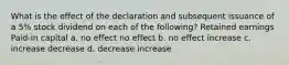 What is the effect of the declaration and subsequent issuance of a 5% stock dividend on each of the following? Retained earnings Paid-in capital a. no effect no effect b. no effect increase c. increase decrease d. decrease increase