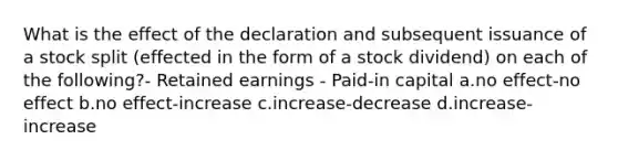 What is the effect of the declaration and subsequent issuance of a stock split (effected in the form of a stock dividend) on each of the following?- Retained earnings - Paid-in capital a.no effect-no effect b.no effect-increase c.increase-decrease d.increase-increase