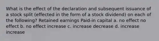 What is the effect of the declaration and subsequent issuance of a stock split (effected in the form of a stock dividend) on each of the following? Retained earnings Paid-in capital a. no effect no effect b. no effect increase c. increase decrease d. increase increase