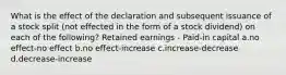 What is the effect of the declaration and subsequent issuance of a stock split (not effected in the form of a stock dividend) on each of the following? Retained earnings - Paid-in capital a.no effect-no effect b.no effect-increase c.increase-decrease d.decrease-increase