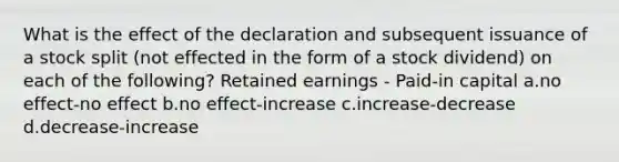 What is the effect of the declaration and subsequent issuance of a stock split (not effected in the form of a stock dividend) on each of the following? Retained earnings - Paid-in capital a.no effect-no effect b.no effect-increase c.increase-decrease d.decrease-increase