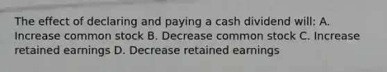 The effect of declaring and paying a cash dividend will: A. Increase common stock B. Decrease common stock C. Increase retained earnings D. Decrease retained earnings