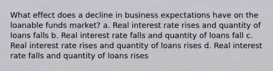 What effect does a decline in business expectations have on the loanable funds market? a. Real interest rate rises and quantity of loans falls b. Real interest rate falls and quantity of loans fall c. Real interest rate rises and quantity of loans rises d. Real interest rate falls and quantity of loans rises