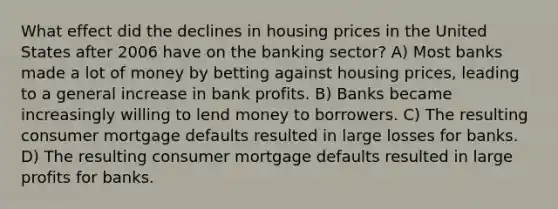 What effect did the declines in housing prices in the United States after 2006 have on the banking sector? A) Most banks made a lot of money by betting against housing prices, leading to a general increase in bank profits. B) Banks became increasingly willing to lend money to borrowers. C) The resulting consumer mortgage defaults resulted in large losses for banks. D) The resulting consumer mortgage defaults resulted in large profits for banks.