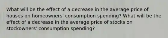 What will be the effect of a decrease in the average price of houses on homeowners' consumption spending? What will be the effect of a decrease in the average price of stocks on stockowners' consumption spending?