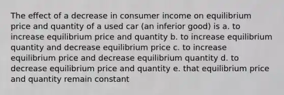 The effect of a decrease in consumer income on equilibrium price and quantity of a used car (an inferior good) is a. to increase equilibrium price and quantity b. to increase equilibrium quantity and decrease equilibrium price c. to increase equilibrium price and decrease equilibrium quantity d. to decrease equilibrium price and quantity e. that equilibrium price and quantity remain constant