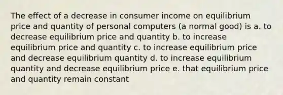 The effect of a decrease in consumer income on equilibrium price and quantity of personal computers (a normal good) is a. to decrease equilibrium price and quantity b. to increase equilibrium price and quantity c. to increase equilibrium price and decrease equilibrium quantity d. to increase equilibrium quantity and decrease equilibrium price e. that equilibrium price and quantity remain constant