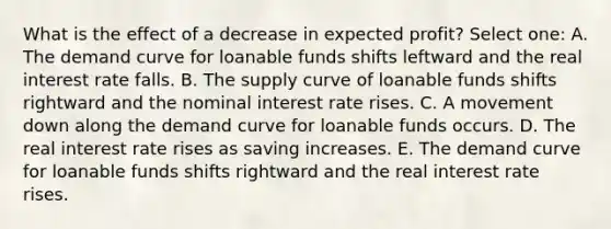 What is the effect of a decrease in expected profit? Select one: A. The demand curve for loanable funds shifts leftward and the real interest rate falls. B. The supply curve of loanable funds shifts rightward and the nominal interest rate rises. C. A movement down along the demand curve for loanable funds occurs. D. The real interest rate rises as saving increases. E. The demand curve for loanable funds shifts rightward and the real interest rate rises.