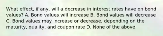 What effect, if any, will a decrease in interest rates have on bond values? A. Bond values will increase B. Bond values will decrease C. Bond values may increase or decrease, depending on the maturity, quality, and coupon rate D. None of the above