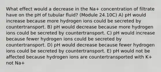 What effect would a decrease in the Na+ concentration of filtrate have on the pH of tubular fluid? (Module 24.10C) A) pH would increase because more hydrogen ions could be secreted by countertransport. B) pH would decrease because more hydrogen ions could be secreted by countertransport. C) pH would increase because fewer hydrogen ions could be secreted by countertransport. D) pH would decrease because fewer hydrogen ions could be secreted by countertransport. E) pH would not be affected because hydrogen ions are countertransported with K+ not Na+