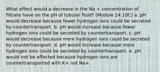 What effect would a decrease in the Na + concentration of filtrate have on the pH of tubular fluid? (Module 24.10C) a. pH would decrease because fewer hydrogen ions could be secreted by countertransport. b. pH would increase because fewer hydrogen ions could be secreted by countertransport. c. pH would decrease because more hydrogen ions could be secreted by countertransport. d. pH would increase because more hydrogen ions could be secreted by countertransport. e. pH would not be affected because hydrogen ions are countertransported with K+ not Na+.