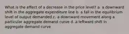 What is the effect of a decrease in the price level? a. a downward shift in the aggregate expenditure line b. a fall in the equilibrium level of output demanded c. a downward movement along a particular aggregate demand curve d. a leftward shift in aggregate demand curve