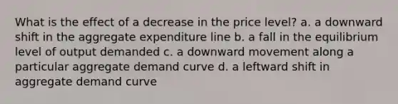 What is the effect of a decrease in the price level? a. a downward shift in the aggregate expenditure line b. a fall in the equilibrium level of output demanded c. a downward movement along a particular aggregate demand curve d. a leftward shift in aggregate demand curve