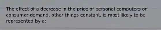 The effect of a decrease in the price of personal computers on consumer demand, other things constant, is most likely to be represented by a: