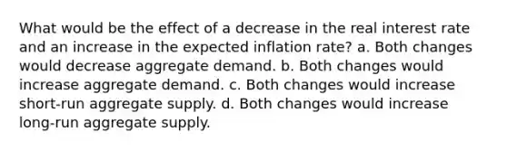 What would be the effect of a decrease in the real interest rate and an increase in the expected inflation rate? a. Both changes would decrease aggregate demand. b. Both changes would increase aggregate demand. c. Both changes would increase short-run aggregate supply. d. Both changes would increase long-run aggregate supply.