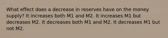 What effect does a decrease in reserves have on the money supply? It increases both M1 and M2. It increases M1 but decreases M2. It decreases both M1 and M2. It decreases M1 but not M2.