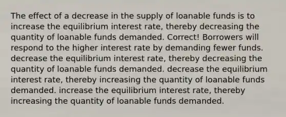 The effect of a decrease in the supply of loanable funds is to increase the equilibrium interest rate, thereby decreasing the quantity of loanable funds demanded. Correct! Borrowers will respond to the higher interest rate by demanding fewer funds. decrease the equilibrium interest rate, thereby decreasing the quantity of loanable funds demanded. decrease the equilibrium interest rate, thereby increasing the quantity of loanable funds demanded. increase the equilibrium interest rate, thereby increasing the quantity of loanable funds demanded.