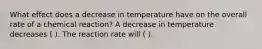 What effect does a decrease in temperature have on the overall rate of a chemical reaction? A decrease in temperature decreases ( ). The reaction rate will ( ).