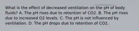 What is the effect of decreased ventilation on the pH of body fluids? A. The pH rises due to retention of CO2. B. The pH rises due to increased O2 levels. C. The pH is not influenced by ventilation. D. The pH drops due to retention of CO2.