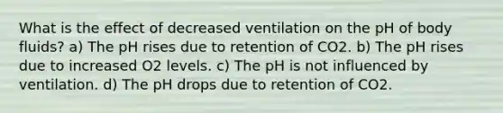 What is the effect of decreased ventilation on the pH of body fluids? a) The pH rises due to retention of CO2. b) The pH rises due to increased O2 levels. c) The pH is not influenced by ventilation. d) The pH drops due to retention of CO2.