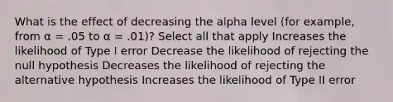 What is the effect of decreasing the alpha level (for example, from α = .05 to α = .01)? Select all that apply Increases the likelihood of Type I error Decrease the likelihood of rejecting the null hypothesis Decreases the likelihood of rejecting the alternative hypothesis Increases the likelihood of Type II error