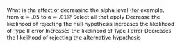 What is the effect of decreasing the alpha level (for example, from α = .05 to α = .01)? Select all that apply Decrease the likelihood of rejecting the null hypothesis Increases the likelihood of Type II error Increases the likelihood of Type I error Decreases the likelihood of rejecting the alternative hypothesis