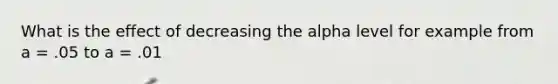 What is the effect of decreasing the alpha level for example from a = .05 to a = .01