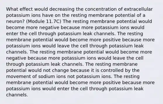 What effect would decreasing the concentration of extracellular potassium ions have on the resting membrane potential of a neuron? (Module 11.7C) The resting membrane potential would become more negative because more potassium ions would enter the cell through potassium leak channels. The resting membrane potential would become more positive because more potassium ions would leave the cell through potassium leak channels. The resting membrane potential would become more negative because more potassium ions would leave the cell through potassium leak channels. The resting membrane potential would not change because it is controlled by the movement of sodium ions not potassium ions. The resting membrane potential would become more positive because more potassium ions would enter the cell through potassium leak channels.