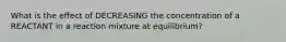 What is the effect of DECREASING the concentration of a REACTANT in a reaction mixture at equilibrium?