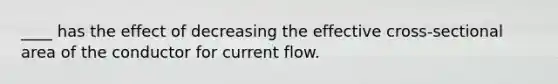 ____ has the effect of decreasing the effective cross-sectional area of the conductor for current flow.