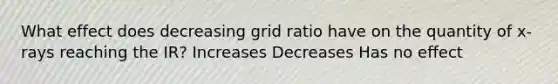 What effect does decreasing grid ratio have on the quantity of x-rays reaching the IR? Increases Decreases Has no effect