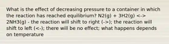 What is the effect of decreasing pressure to a container in which the reaction has reached equilibrium? N2(g) + 3H2(g) 2NH3(g) - the reaction will shift to right (->); the reaction will shift to left (<-); there will be no effect; what happens depends on temperature