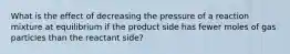 What is the effect of decreasing the pressure of a reaction mixture at equilibrium if the product side has fewer moles of gas particles than the reactant side?