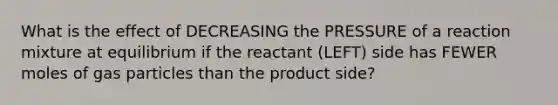 What is the effect of DECREASING the PRESSURE of a reaction mixture at equilibrium if the reactant (LEFT) side has FEWER moles of gas particles than the product side?