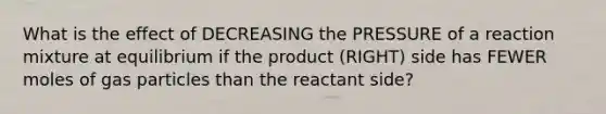 What is the effect of DECREASING the PRESSURE of a reaction mixture at equilibrium if the product (RIGHT) side has FEWER moles of gas particles than the reactant side?