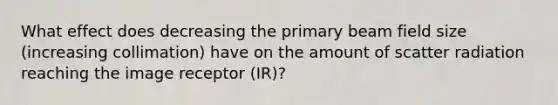 What effect does decreasing the primary beam field size (increasing collimation) have on the amount of scatter radiation reaching the image receptor (IR)?