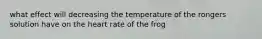 what effect will decreasing the temperature of the rongers solution have on the heart rate of the frog