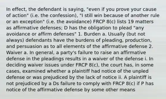 In effect, the defendant is saying, "even if you prove your cause of action" (i.e. the confession), "I still win because of another rule or an exception" (i.e. the avoidance) FRCP 8(c) lists 19 matters as affirmative defenses; D has the obligation to plead "any avoidance or affirm defenses" 1. Burden a. Usually (but not always) defendants have the burdens of pleading, production, and persuasion as to all elements of the affirmative defense 2. Waiver a. In general, a party's failure to raise an affirmative defense in the pleadings results in a waiver of the defense i. In deciding waiver issues under FRCP 8(c), the court has, in some cases, examined whether a plaintiff had notice of the unpled defense or was prejudiced by the lack of notice ii. A plaintiff is not prejudiced by a Ds failure to comply with FRCP 8(c) if P has notice of the affirmative defense by some other means