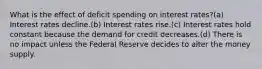 What is the effect of deficit spending on interest rates?(a) Interest rates decline.(b) Interest rates rise.(c) Interest rates hold constant because the demand for credit decreases.(d) There is no impact unless the Federal Reserve decides to alter the money supply.