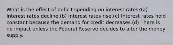 What is the effect of deficit spending on interest rates?(a) Interest rates decline.(b) Interest rates rise.(c) Interest rates hold constant because the demand for credit decreases.(d) There is no impact unless the Federal Reserve decides to alter the money supply.