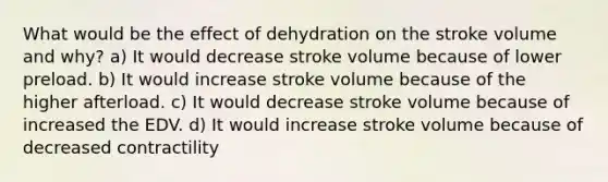 What would be the effect of dehydration on the stroke volume and why? a) It would decrease stroke volume because of lower preload. b) It would increase stroke volume because of the higher afterload. c) It would decrease stroke volume because of increased the EDV. d) It would increase stroke volume because of decreased contractility