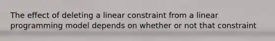 The effect of deleting a linear constraint from a linear programming model depends on whether or not that constraint