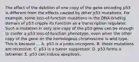 The effect of the deletion of one copy of the gene encoding p53 is different from the effects caused by other p53 mutations. For example, some loss-of-function mutations in the DNA-binding domain of p53 cripple its function as a transcription regulator. Such a mutation in only one copy of the p53 gene can be enough to confer a p53 loss-of-function phenotype, even when the other copy of the gene on the homologous chromosome is wild type. This is because ... A. p53 is a proto-oncogene. B. these mutations are recessive. C. p53 is a tumor suppressor. D. p53 forms a tetramer. E. p53 can induce apoptosis.