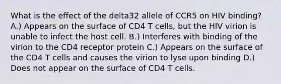 What is the effect of the delta32 allele of CCR5 on HIV binding? A.) Appears on the surface of CD4 T cells, but the HIV virion is unable to infect the host cell. B.) Interferes with binding of the virion to the CD4 receptor protein C.) Appears on the surface of the CD4 T cells and causes the virion to lyse upon binding D.) Does not appear on the surface of CD4 T cells.