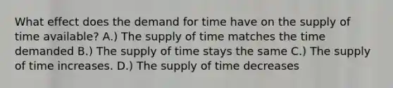 What effect does the demand for time have on the supply of time available? A.) The supply of time matches the time demanded B.) The supply of time stays the same C.) The supply of time increases. D.) The supply of time decreases