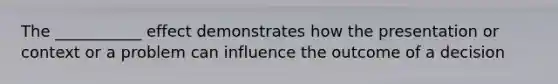 The ___________ effect demonstrates how the presentation or context or a problem can influence the outcome of a decision