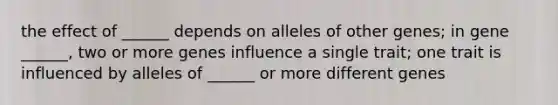 the effect of ______ depends on alleles of other genes; in gene ______, two or more genes influence a single trait; one trait is influenced by alleles of ______ or more different genes